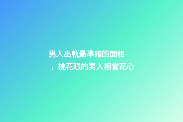 男人出軌最準確的面相，桃花眼的男人相當花心